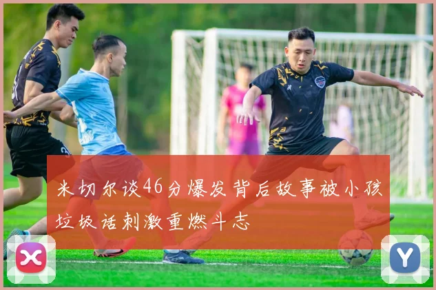 米切尔谈46分爆发背后故事被小孩垃圾话刺激重燃斗志