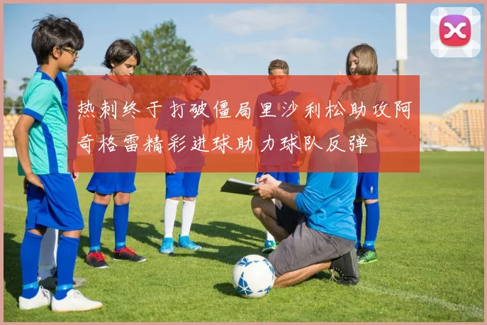 热刺终于打破僵局里沙利松助攻阿奇格雷精彩进球助力球队反弹