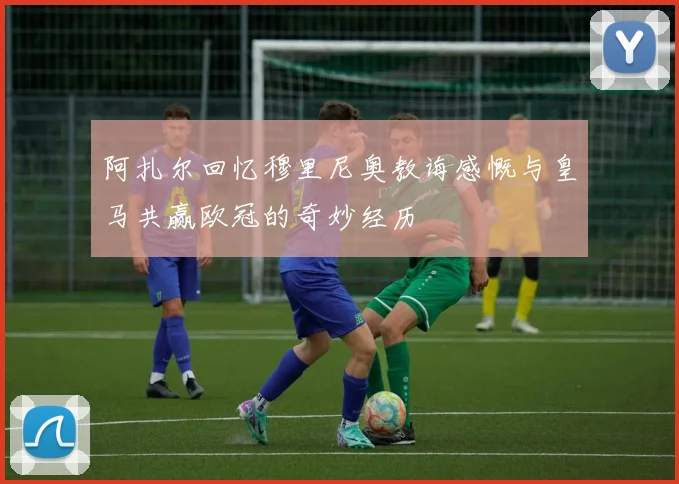 阿扎尔回忆穆里尼奥教诲感慨与皇马共赢欧冠的奇妙经历