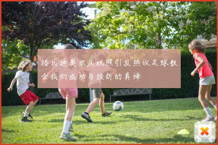 格瓦迪奥尔庆祝照引发热议足球教会我们成功与挫折的真谛