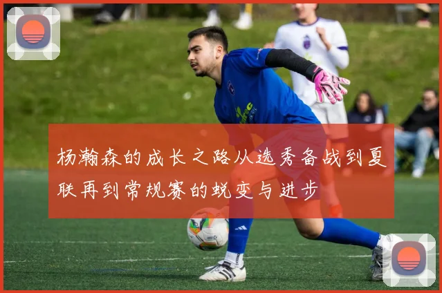 杨瀚森的成长之路从选秀备战到夏联再到常规赛的蜕变与进步