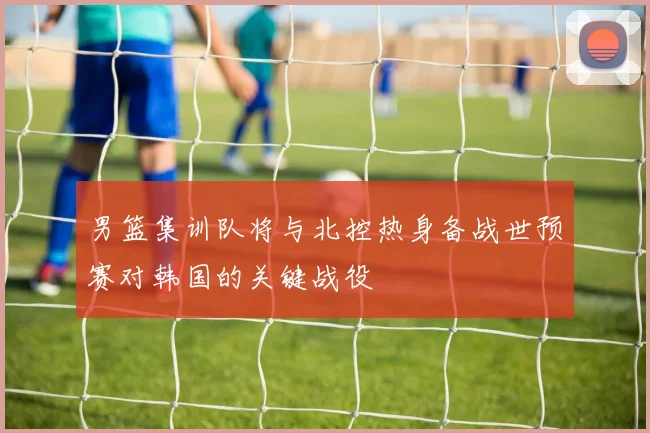 男篮集训队将与北控热身备战世预赛对韩国的关键战役