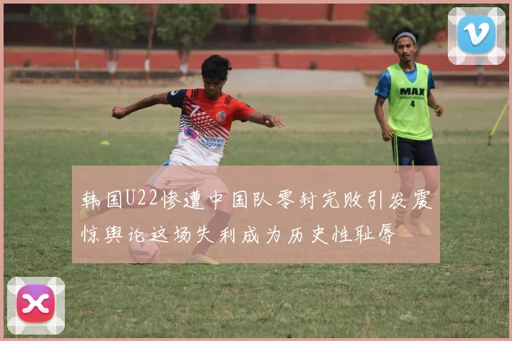 韩国U22惨遭中国队零封完败引发震惊舆论这场失利成为历史性耻辱