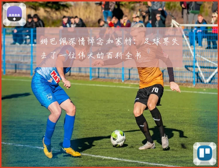 姆巴佩深情悼念加塞特：足球界失去了一位伟大的百科全书