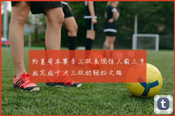 约基奇本赛季三双表现惊人前三节就完成十次三双的轻松之路