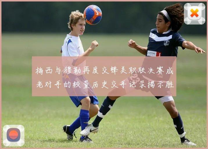 梅西与穆勒再度交锋美职联决赛成老对手的较量历史交手记录揭示胜负关系
