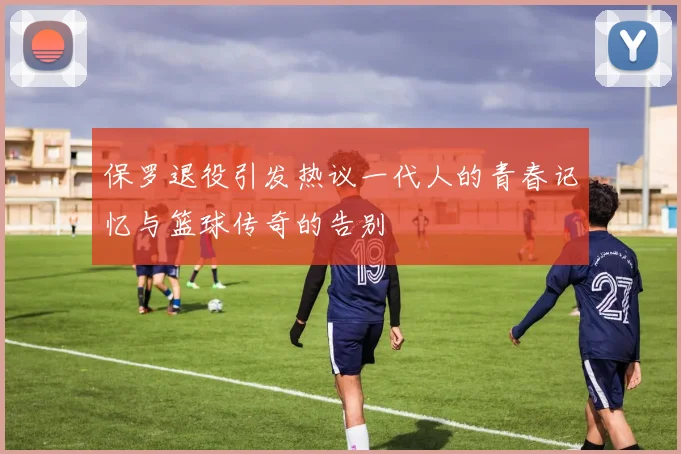 保罗退役引发热议一代人的青春记忆与篮球传奇的告别