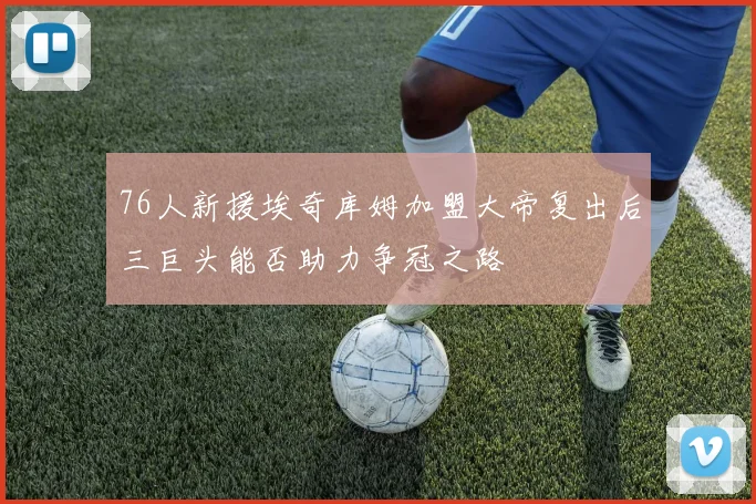 76人新援埃奇库姆加盟大帝复出后三巨头能否助力争冠之路