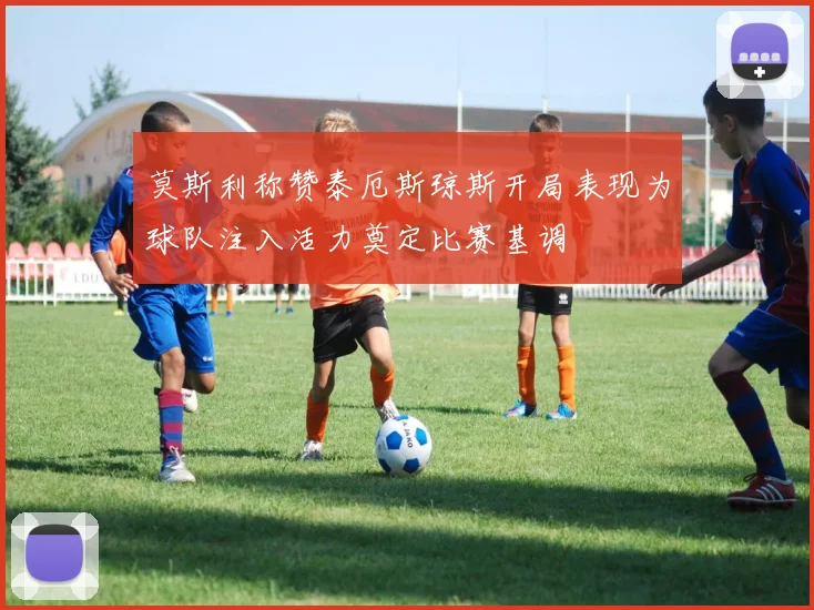 莫斯利称赞泰厄斯琼斯开局表现为球队注入活力奠定比赛基调