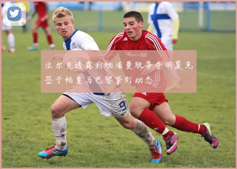 法尔克透露利物浦曼联争夺明夏免签于帕皇马巴黎紧盯动态