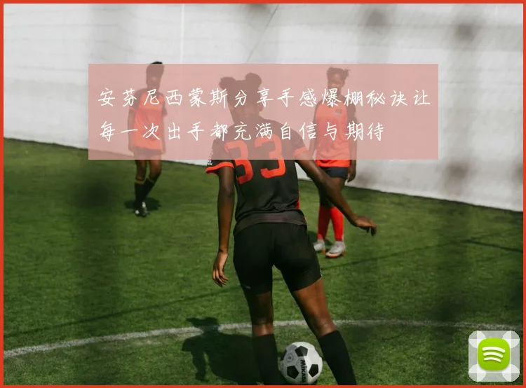 安芬尼西蒙斯分享手感爆棚秘诀让每一次出手都充满自信与期待