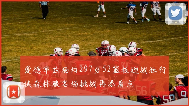 爱德华兹场均297分52篮板迎战独行侠森林狼客场挑战再添看点