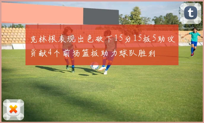 克林根表现出色砍下15分15板5助攻贡献4个前场篮板助力球队胜利