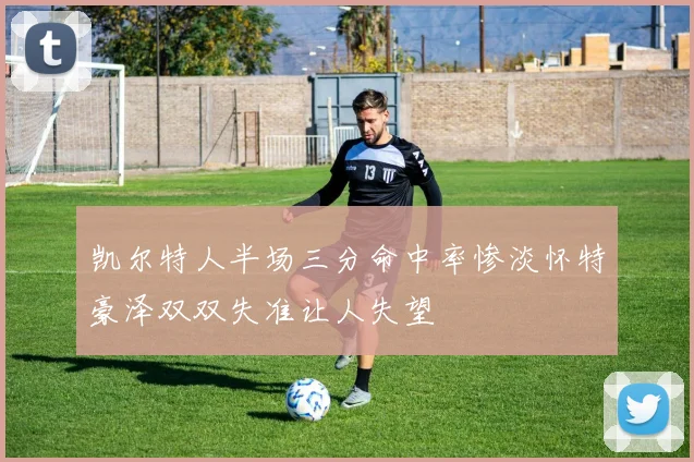 凯尔特人半场三分命中率惨淡怀特豪泽双双失准让人失望