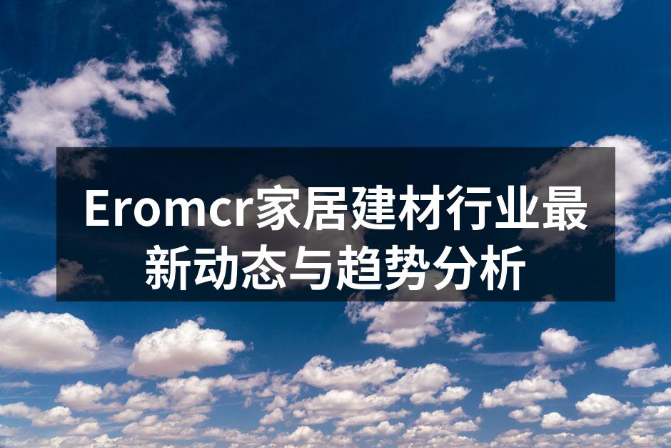 Eromcr家居建材行业最新动态与趋势分析